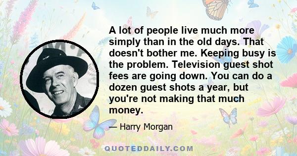 A lot of people live much more simply than in the old days. That doesn't bother me. Keeping busy is the problem. Television guest shot fees are going down. You can do a dozen guest shots a year, but you're not making