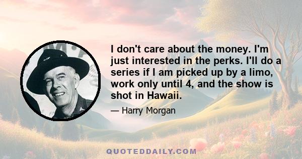 I don't care about the money. I'm just interested in the perks. I'll do a series if I am picked up by a limo, work only until 4, and the show is shot in Hawaii.