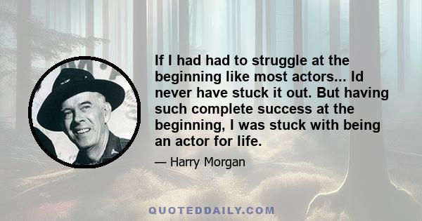 If I had had to struggle at the beginning like most actors... Id never have stuck it out. But having such complete success at the beginning, I was stuck with being an actor for life.