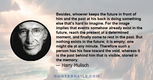 Besides, whoever keeps the future in front of him and the past at his back is doing something else that's hard to imagine. For the image implies that events somehow already exist in the future, reach the present at a