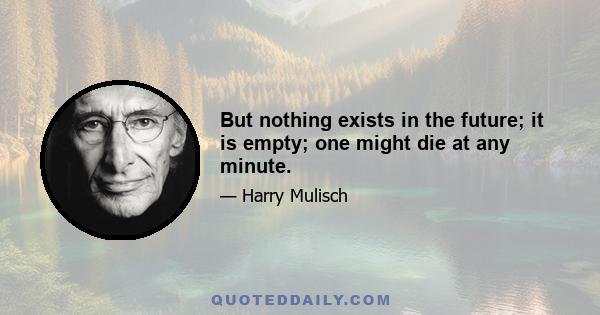 But nothing exists in the future; it is empty; one might die at any minute.