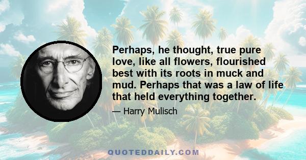 Perhaps, he thought, true pure love, like all flowers, flourished best with its roots in muck and mud. Perhaps that was a law of life that held everything together.