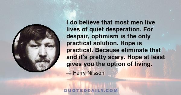 I do believe that most men live lives of quiet desperation. For despair, optimism is the only practical solution. Hope is practical. Because eliminate that and it's pretty scary. Hope at least gives you the option of