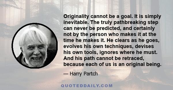 Originality cannot be a goal. It is simply inevitable. The truly pathbreaking step can never be predicted, and certainly not by the person who makes it at the time he makes it. He clears as he goes, evolves his own