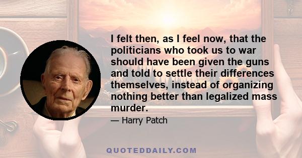 I felt then, as I feel now, that the politicians who took us to war should have been given the guns and told to settle their differences themselves, instead of organizing nothing better than legalized mass murder.