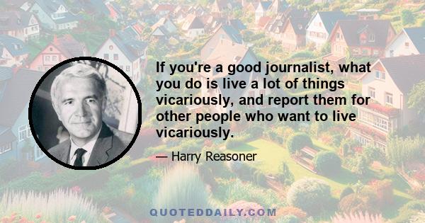 If you're a good journalist, what you do is live a lot of things vicariously, and report them for other people who want to live vicariously.