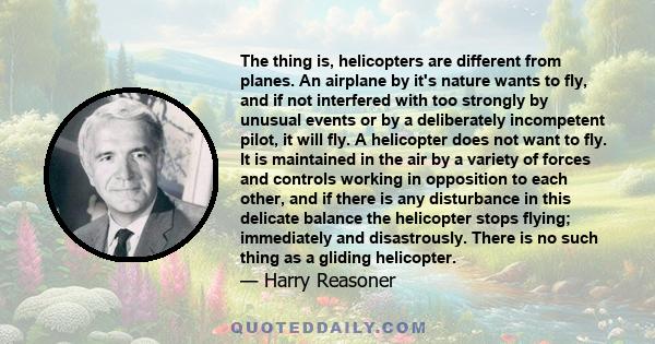 The thing is, helicopters are different from planes. An airplane by it's nature wants to fly, and if not interfered with too strongly by unusual events or by a deliberately incompetent pilot, it will fly. A helicopter