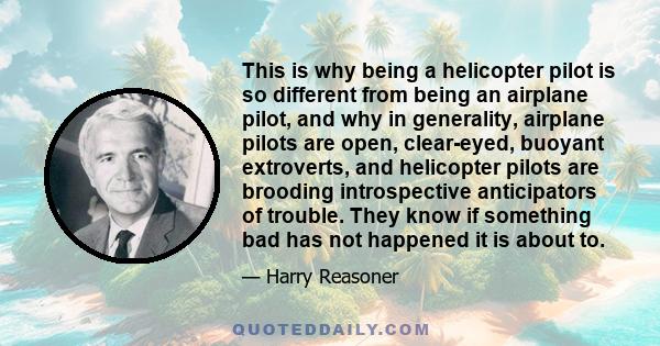 This is why being a helicopter pilot is so different from being an airplane pilot, and why in generality, airplane pilots are open, clear-eyed, buoyant extroverts, and helicopter pilots are brooding introspective