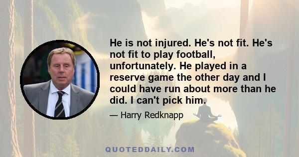 He is not injured. He's not fit. He's not fit to play football, unfortunately. He played in a reserve game the other day and I could have run about more than he did. I can't pick him.