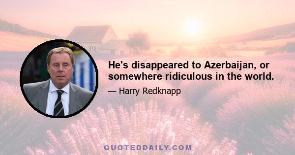 He's disappeared to Azerbaijan, or somewhere ridiculous in the world.