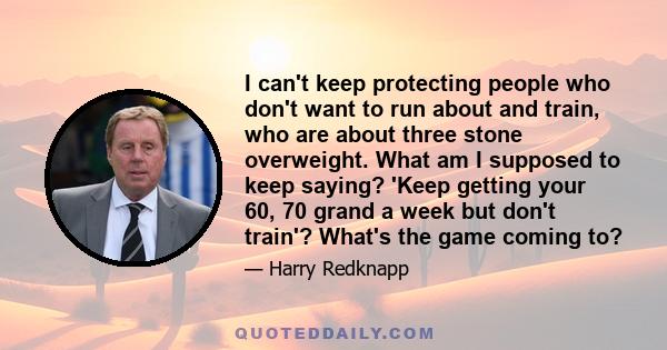 I can't keep protecting people who don't want to run about and train, who are about three stone overweight. What am I supposed to keep saying? 'Keep getting your 60, 70 grand a week but don't train'? What's the game