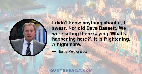 I didn't know anything about it, I swear. Nor did Dave Bassett. We were sitting there saying 'What's happening here?'. It is frightening. A nightmare.