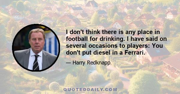 I don't think there is any place in football for drinking. I have said on several occasions to players: You don't put diesel in a Ferrari.