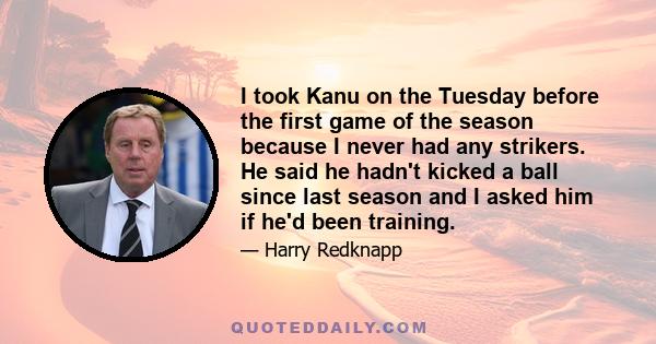 I took Kanu on the Tuesday before the first game of the season because I never had any strikers. He said he hadn't kicked a ball since last season and I asked him if he'd been training.