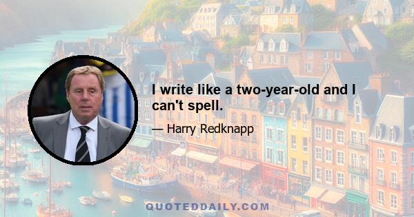 I write like a two-year-old and I can't spell.