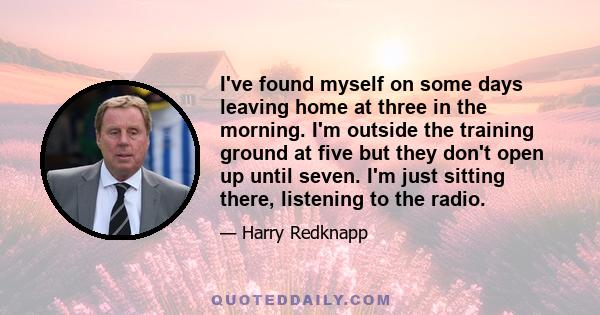 I've found myself on some days leaving home at three in the morning. I'm outside the training ground at five but they don't open up until seven. I'm just sitting there, listening to the radio.