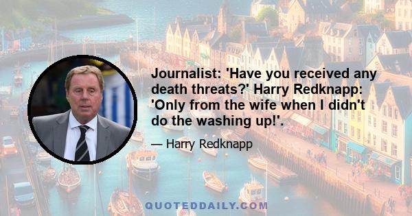 Journalist: 'Have you received any death threats?' Harry Redknapp: 'Only from the wife when I didn't do the washing up!'.