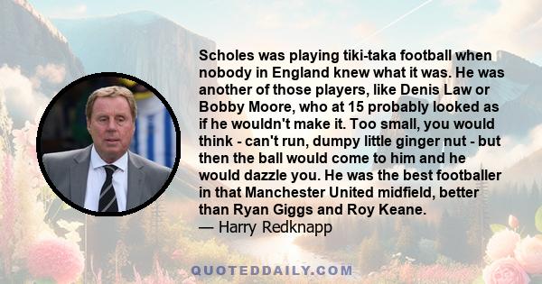 Scholes was playing tiki-taka football when nobody in England knew what it was. He was another of those players, like Denis Law or Bobby Moore, who at 15 probably looked as if he wouldn't make it. Too small, you would