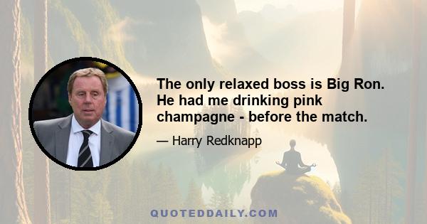 The only relaxed boss is Big Ron. He had me drinking pink champagne - before the match.