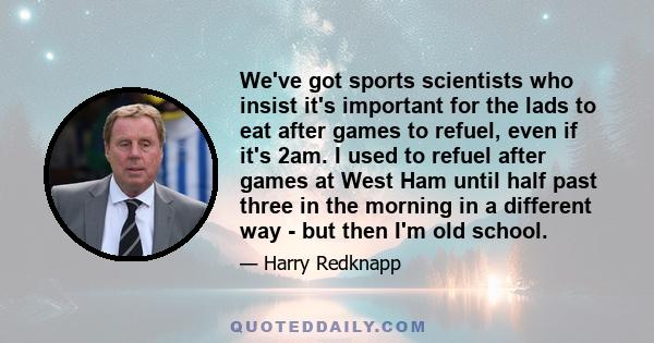 We've got sports scientists who insist it's important for the lads to eat after games to refuel, even if it's 2am. I used to refuel after games at West Ham until half past three in the morning in a different way - but