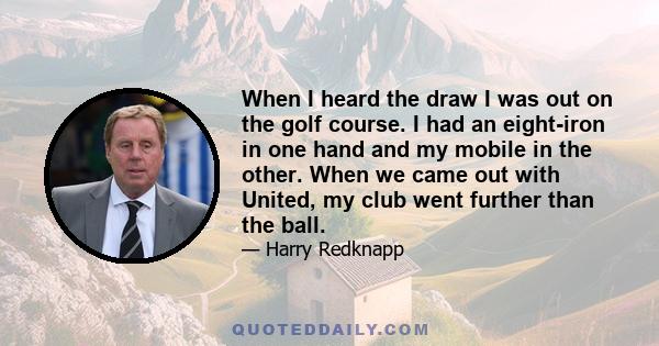 When I heard the draw I was out on the golf course. I had an eight-iron in one hand and my mobile in the other. When we came out with United, my club went further than the ball.