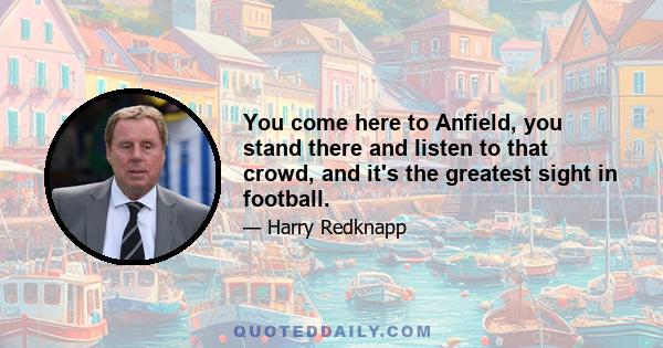 You come here to Anfield, you stand there and listen to that crowd, and it's the greatest sight in football.