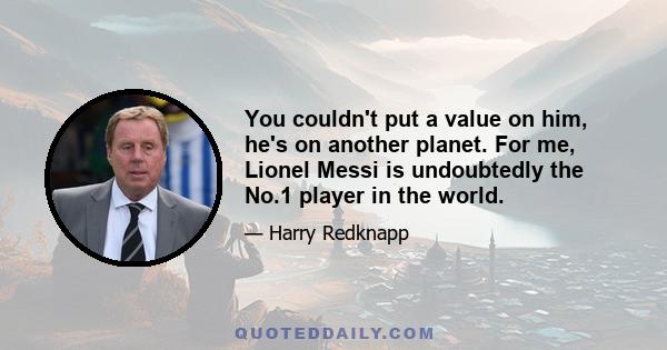 You couldn't put a value on him, he's on another planet. For me, Lionel Messi is undoubtedly the No.1 player in the world.