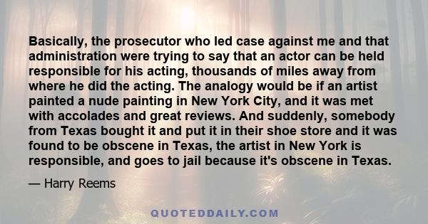 Basically, the prosecutor who led case against me and that administration were trying to say that an actor can be held responsible for his acting, thousands of miles away from where he did the acting. The analogy would