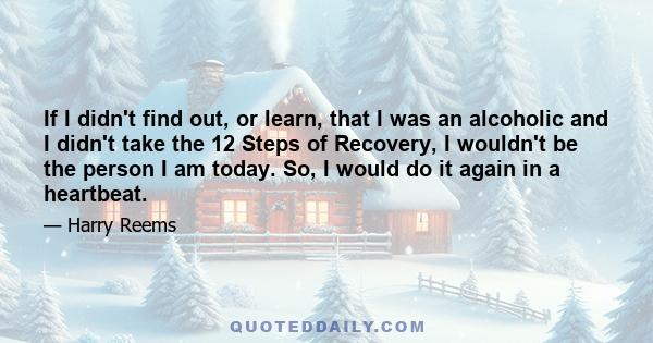 If I didn't find out, or learn, that I was an alcoholic and I didn't take the 12 Steps of Recovery, I wouldn't be the person I am today. So, I would do it again in a heartbeat.