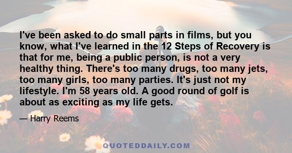 I've been asked to do small parts in films, but you know, what I've learned in the 12 Steps of Recovery is that for me, being a public person, is not a very healthy thing. There's too many drugs, too many jets, too many 