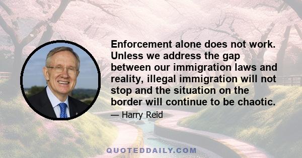 Enforcement alone does not work. Unless we address the gap between our immigration laws and reality, illegal immigration will not stop and the situation on the border will continue to be chaotic.