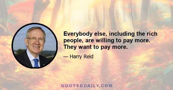 Everybody else, including the rich people, are willing to pay more. They want to pay more.