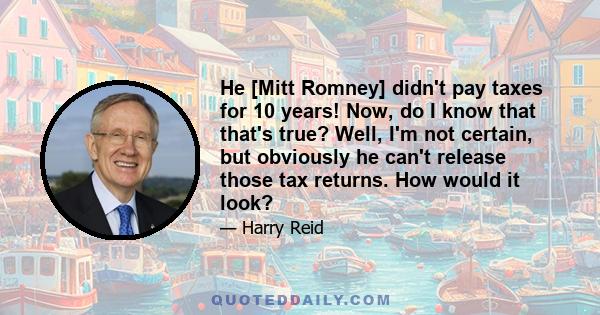 He [Mitt Romney] didn't pay taxes for 10 years! Now, do I know that that's true? Well, I'm not certain, but obviously he can't release those tax returns. How would it look?