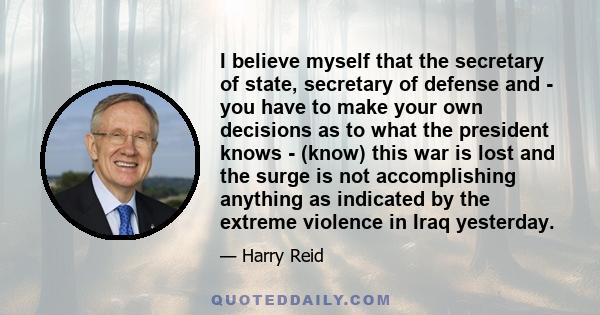 I believe myself that the secretary of state, secretary of defense and - you have to make your own decisions as to what the president knows - (know) this war is lost and the surge is not accomplishing anything as