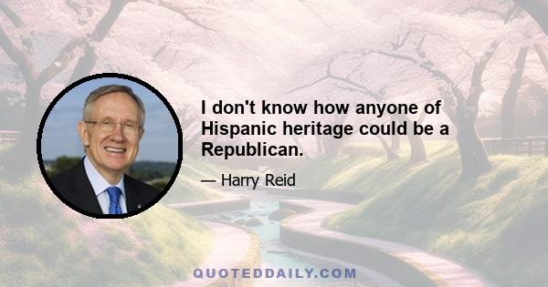 I don't know how anyone of Hispanic heritage could be a Republican.