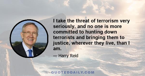 I take the threat of terrorism very seriously, and no one is more committed to hunting down terrorists and bringing them to justice, wherever they live, than I am.