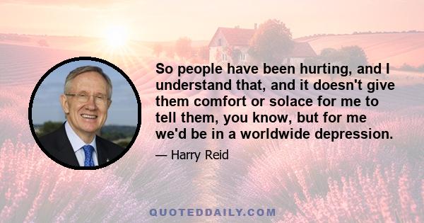 So people have been hurting, and I understand that, and it doesn't give them comfort or solace for me to tell them, you know, but for me we'd be in a worldwide depression.