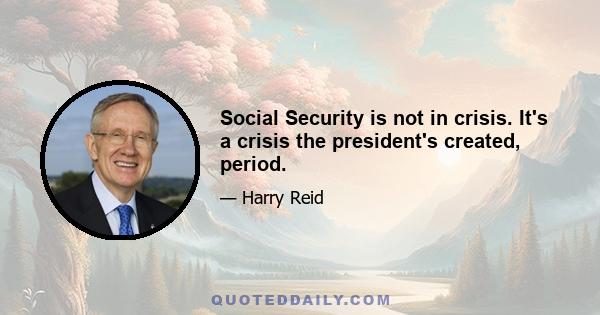 Social Security is not in crisis. It's a crisis the president's created, period.