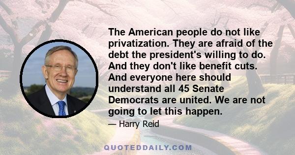 The American people do not like privatization. They are afraid of the debt the president's willing to do. And they don't like benefit cuts. And everyone here should understand all 45 Senate Democrats are united. We are