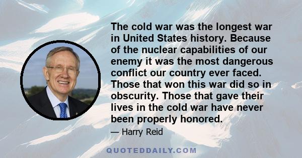 The cold war was the longest war in United States history. Because of the nuclear capabilities of our enemy it was the most dangerous conflict our country ever faced. Those that won this war did so in obscurity. Those