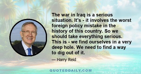 The war in Iraq is a serious situation. It's - it involves the worst foreign policy mistake in the history of this country. So we should take everything serious. This is - we find ourselves in a very deep hole. We need