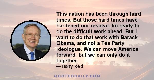 This nation has been through hard times. But those hard times have hardened our resolve. Im ready to do the difficult work ahead. But I want to do that work with Barack Obama, and not a Tea Party ideologue. We can move