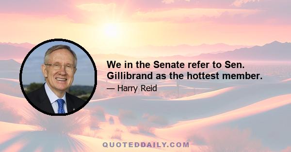 We in the Senate refer to Sen. Gillibrand as the hottest member.