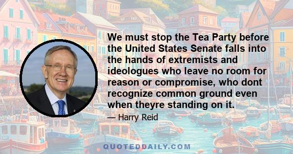 We must stop the Tea Party before the United States Senate falls into the hands of extremists and ideologues who leave no room for reason or compromise, who dont recognize common ground even when theyre standing on it.