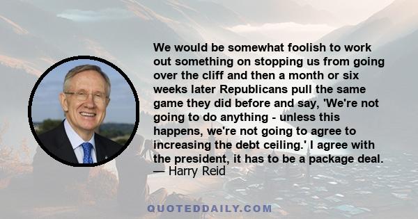 We would be somewhat foolish to work out something on stopping us from going over the cliff and then a month or six weeks later Republicans pull the same game they did before and say, 'We're not going to do anything -