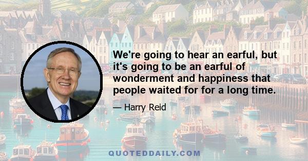 We're going to hear an earful, but it's going to be an earful of wonderment and happiness that people waited for for a long time.