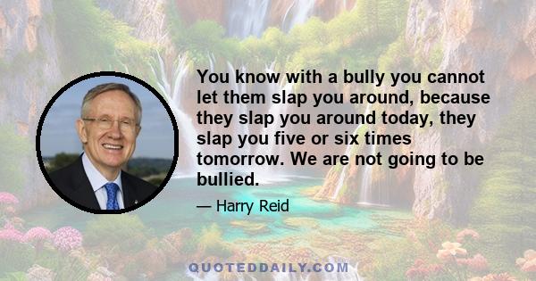 You know with a bully you cannot let them slap you around, because they slap you around today, they slap you five or six times tomorrow. We are not going to be bullied.