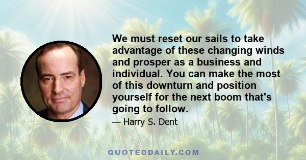 We must reset our sails to take advantage of these changing winds and prosper as a business and individual. You can make the most of this downturn and position yourself for the next boom that's going to follow.