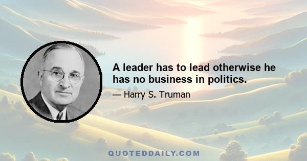 A leader has to lead otherwise he has no business in politics.