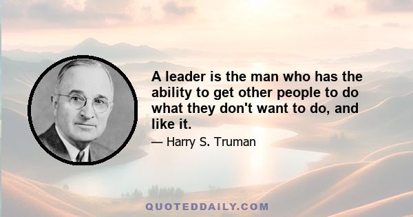 A leader is the man who has the ability to get other people to do what they don't want to do, and like it.